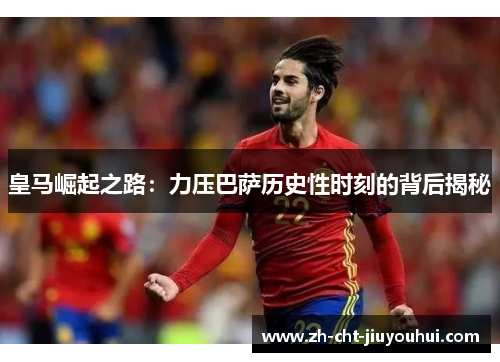 皇马崛起之路:力压巴萨历史性时刻的背后揭秘 皇马崛起之路:力压巴萨历史性时刻的背后揭秘