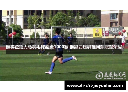 谁将登顶大马羽毛球超级1000赛 谁能力压群雄问鼎冠军荣耀