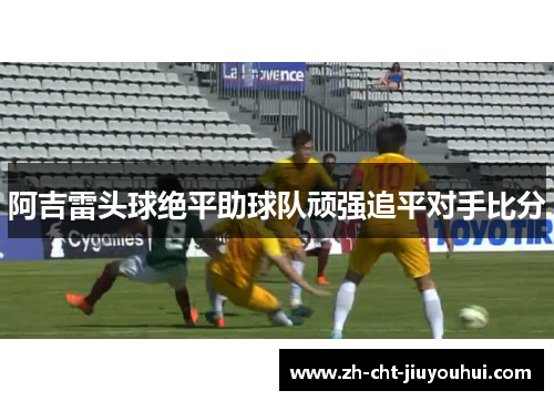 阿吉雷头球绝平助球队顽强追平对手比分 阿吉雷头球绝平助球队顽强追平对手比分